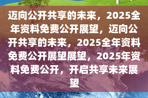 2025正版资料全年免费公开,迈向知识共享的未来，2025正版资料全年免费公开